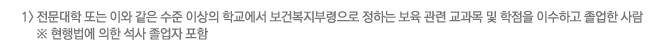 1) 전문대학 또는 이와 같은 수준 이상의 학교에서 보건복지부령으로 정하는 보육 관련 교과목 및 학점을 이수하고 졸업한 사람 ※ 현행법에 의한 석사 졸업자 포함
