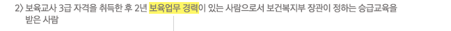 2) 보육교사 3급 자격을 취득한 후 2년 이상의 보육업무 경력(보육업무 경력에 대한 내용은 하단에 자세한 설명 참조)이 있는 사람으로서 보건복지부 장관이 정하는 승급교육을 받은 사람