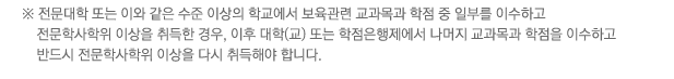 ※ 전문대학 또는 이와 같은 수준 이상의 학교에서 보육관련 교과목과 학점 중 일부를 이수하고 전문학사학위 이상을 취득한 경우, 이후 대학(교) 또는 학점은행제에서 나머지 교과목과 학점을 이수하고 반드시 전문학사학위 이상을 다시 취득해야 합니다.